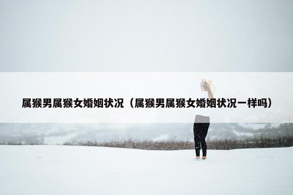 属猴男属猴女婚姻状况（属猴男属猴女婚姻状况一样吗）