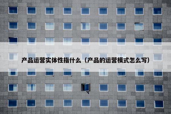 产品运营实体性指什么（产品的运营模式怎么写）