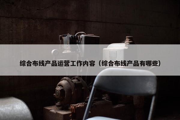 综合布线产品运营工作内容（综合布线产品有哪些）