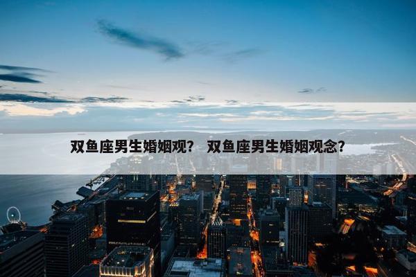 双鱼座男生婚姻观？ 双鱼座男生婚姻观念？