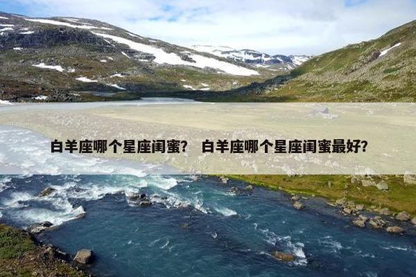 白羊座哪个星座闺蜜？ 白羊座哪个星座闺蜜最好？