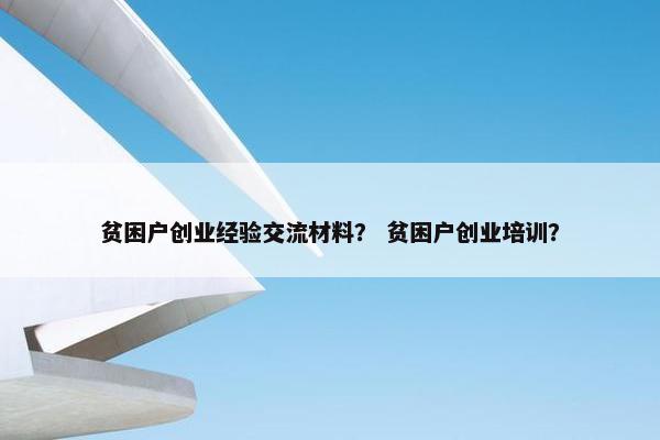 贫困户创业经验交流材料？ 贫困户创业培训？