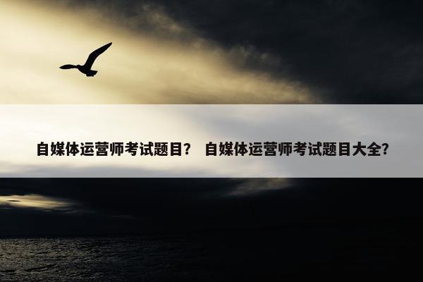 自媒体运营师考试题目？ 自媒体运营师考试题目大全？