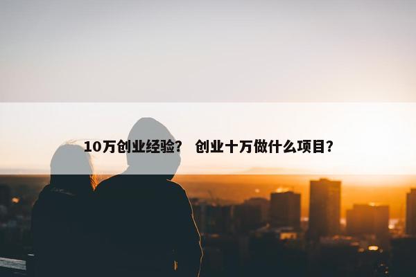 10万创业经验？ 创业十万做什么项目？