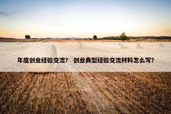 年度创业经验交流？ 创业典型经验交流材料怎么写？