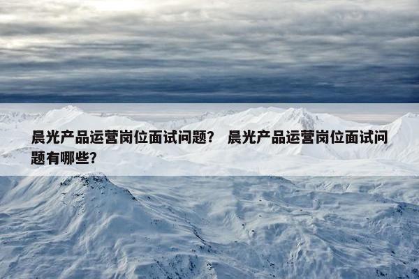 晨光产品运营岗位面试问题？ 晨光产品运营岗位面试问题有哪些？