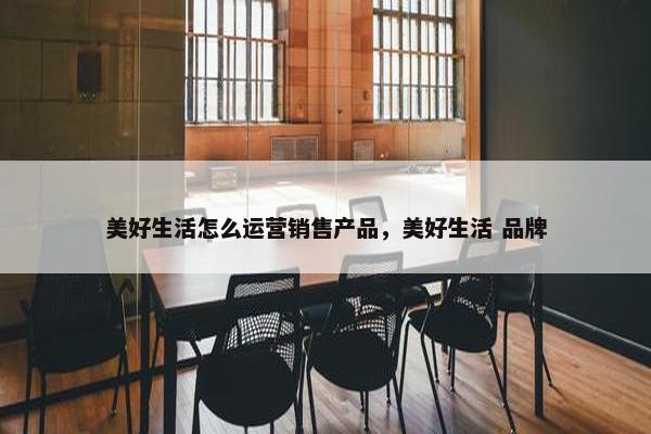 美好生活怎么运营销售产品，美好生活 品牌