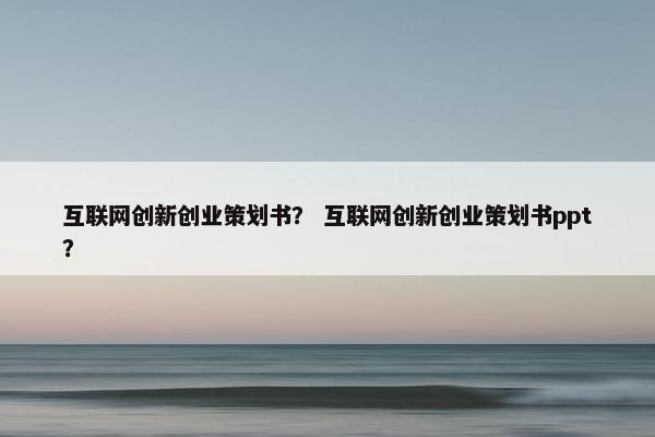 互联网创新创业策划书？ 互联网创新创业策划书ppt？