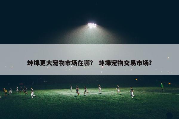 蚌埠更大宠物市场在哪？ 蚌埠宠物交易市场？
