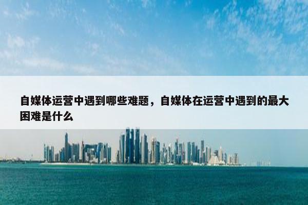 自媒体运营中遇到哪些难题，自媒体在运营中遇到的最大困难是什么