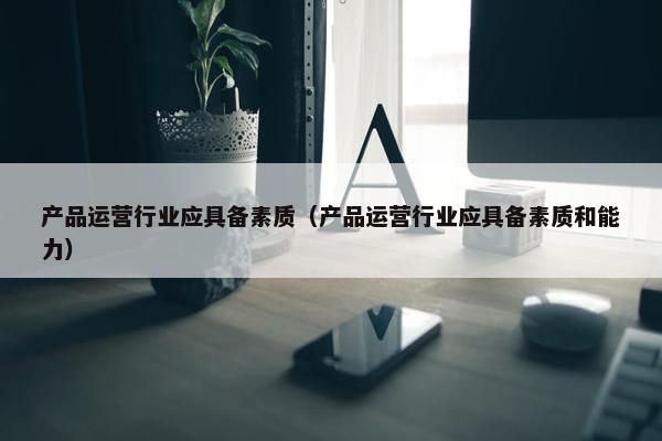 产品运营行业应具备素质（产品运营行业应具备素质和能力）
