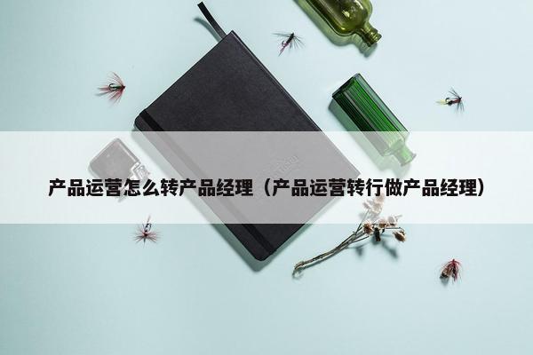 产品运营怎么转产品经理（产品运营转行做产品经理）