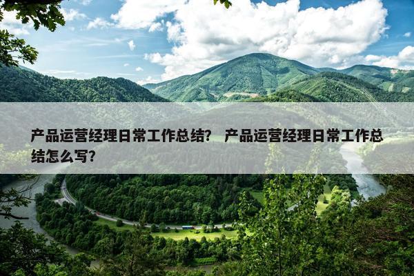 产品运营经理日常工作总结？ 产品运营经理日常工作总结怎么写？