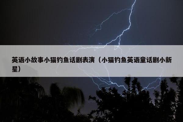 英语小故事小猫钓鱼话剧表演（小猫钓鱼英语童话剧小新星）