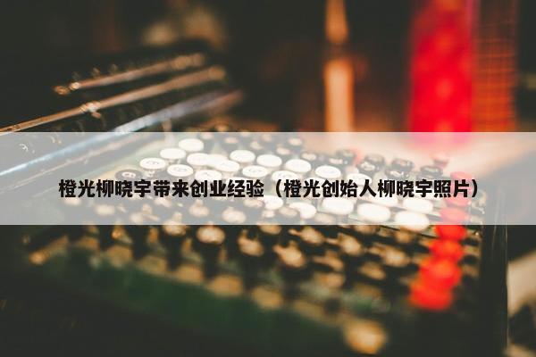 橙光柳晓宇带来创业经验（橙光创始人柳晓宇照片）