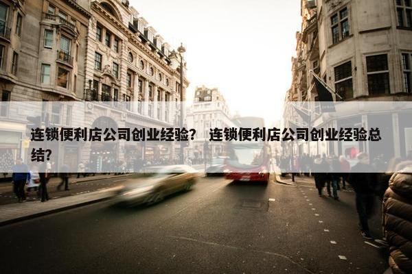 连锁便利店公司创业经验？ 连锁便利店公司创业经验总结？