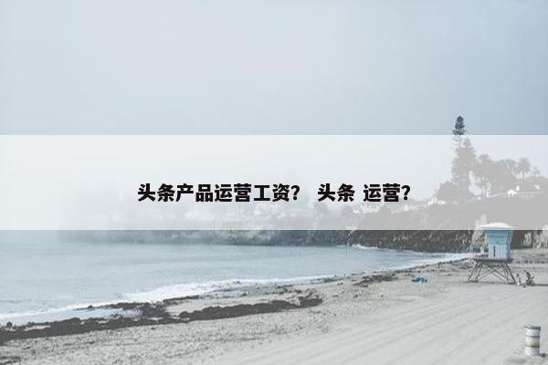 头条产品运营工资？ 头条 运营？