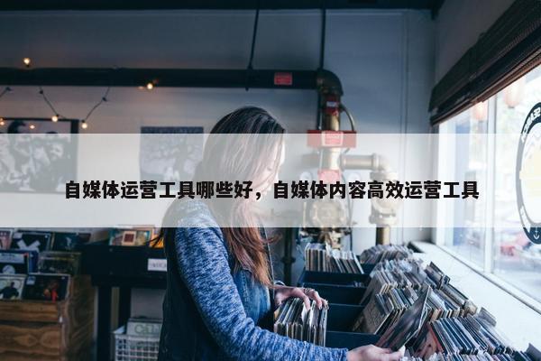 自媒体运营工具哪些好，自媒体内容高效运营工具