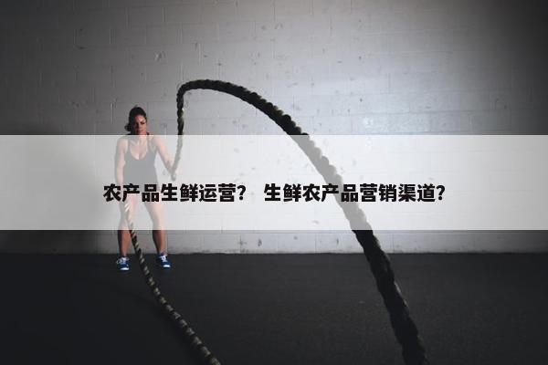 农产品生鲜运营？ 生鲜农产品营销渠道？
