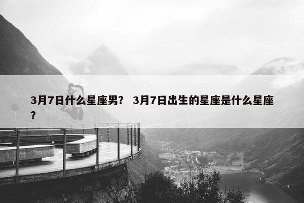 3月7日什么星座男？ 3月7日出生的星座是什么星座？
