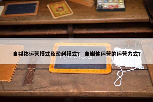 自媒体运营模式及盈利模式？ 自媒体运营的运营方式？