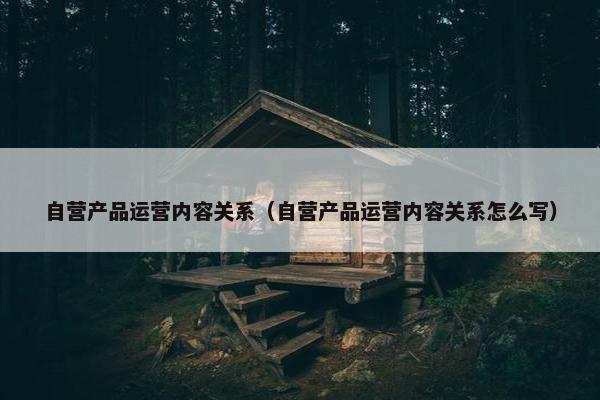 自营产品运营内容关系（自营产品运营内容关系怎么写）