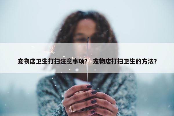 宠物店卫生打扫注意事项？ 宠物店打扫卫生的方法？