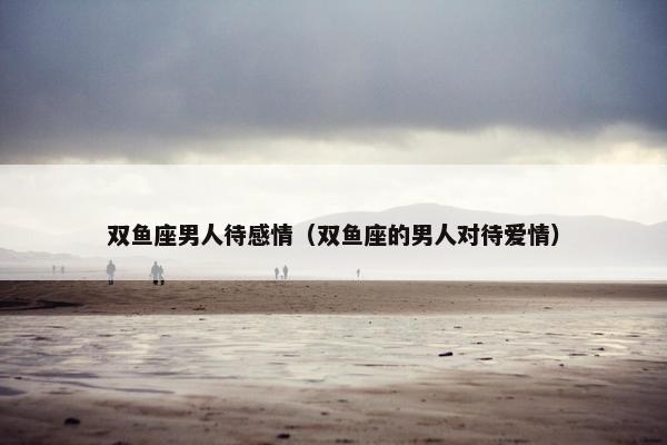 双鱼座男人待感情（双鱼座的男人对待爱情）