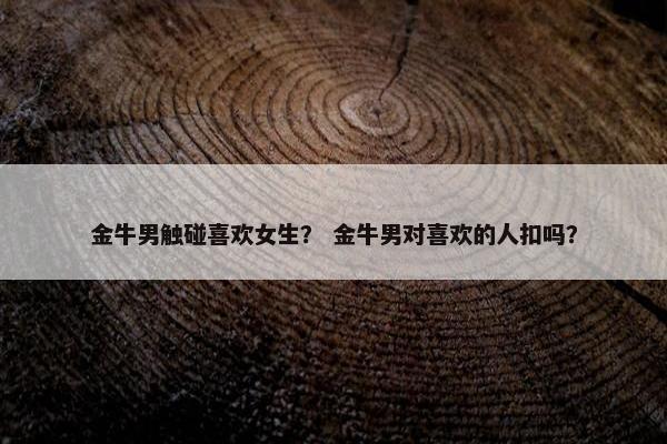 金牛男触碰喜欢女生？ 金牛男对喜欢的人扣吗？