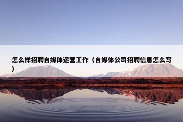 怎么样招聘自媒体运营工作（自媒体公司招聘信息怎么写）