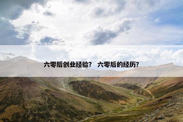 六零后创业经验？ 六零后的经历？
