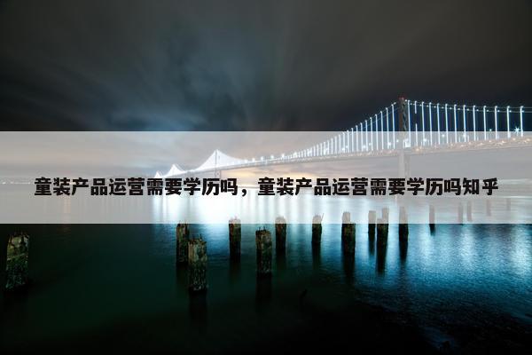 童装产品运营需要学历吗，童装产品运营需要学历吗知乎