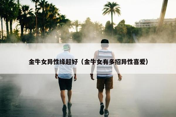 金牛女异性缘超好（金牛女有多招异性喜爱）