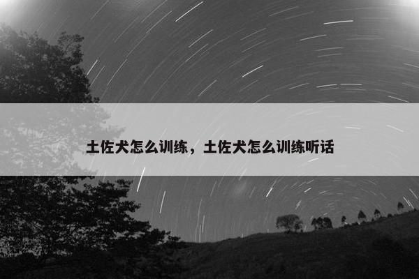 土佐犬怎么训练，土佐犬怎么训练听话