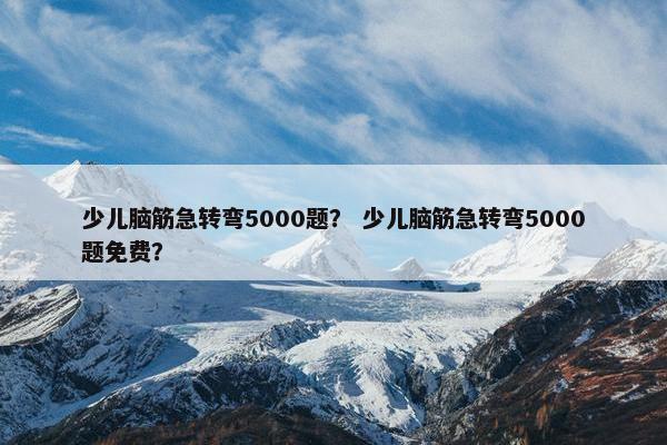 少儿脑筋急转弯5000题？ 少儿脑筋急转弯5000题免费？