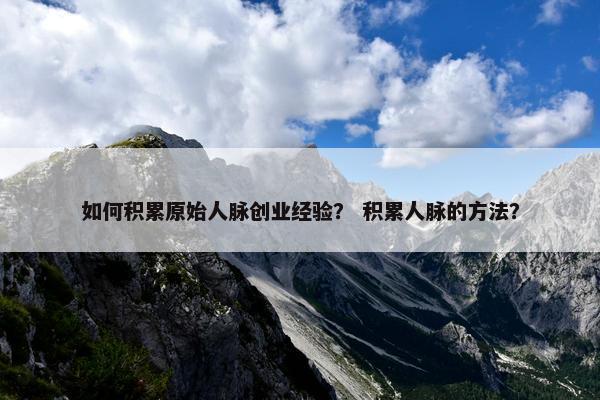 如何积累原始人脉创业经验？ 积累人脉的方法？