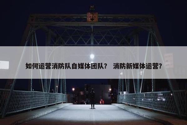 如何运营消防队自媒体团队？ 消防新媒体运营？