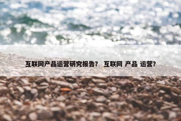 互联网产品运营研究报告？ 互联网 产品 运营？