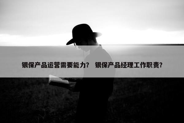银保产品运营需要能力？ 银保产品经理工作职责？