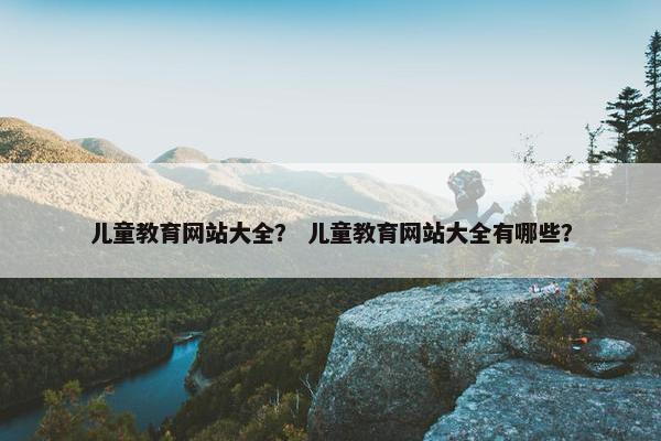 儿童教育网站大全？ 儿童教育网站大全有哪些？