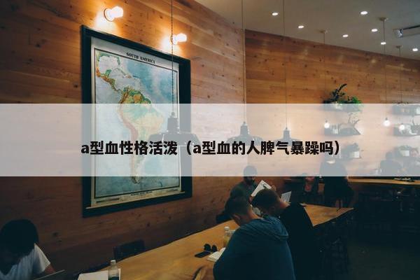 a型血性格活泼（a型血的人脾气暴躁吗）