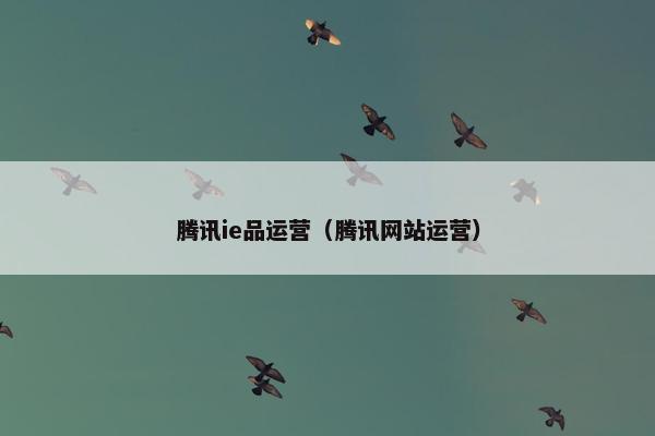 腾讯ie品运营（腾讯网站运营）