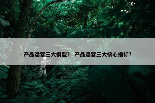 产品运营三大模型？ 产品运营三大核心指标？
