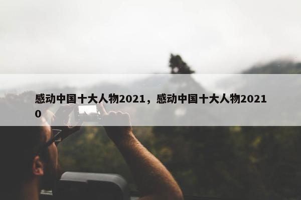 感动中国十大人物2021，感动中国十大人物20210