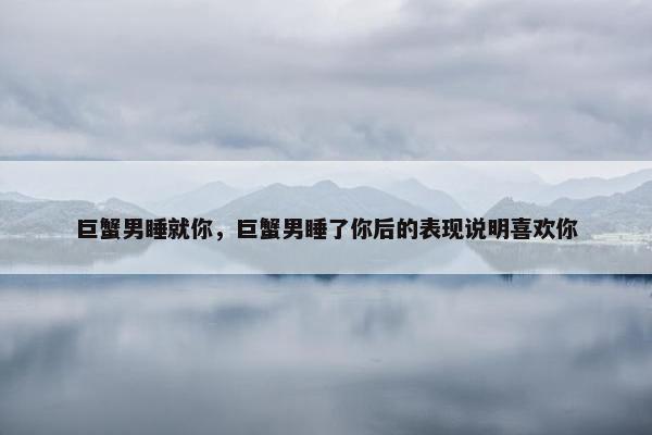 巨蟹男睡就你，巨蟹男睡了你后的表现说明喜欢你