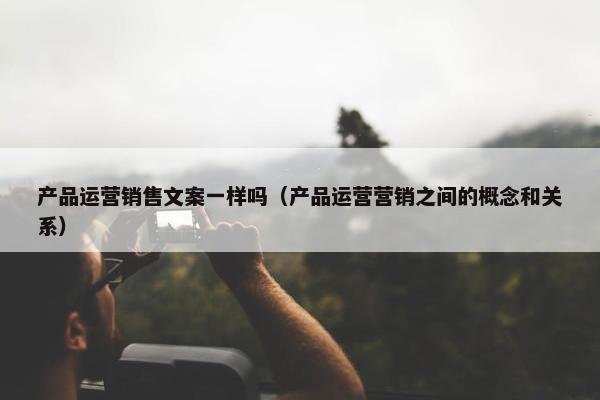 产品运营销售文案一样吗（产品运营营销之间的概念和关系）