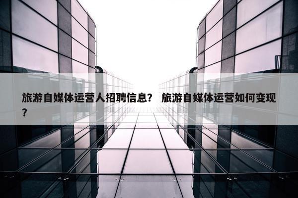 旅游自媒体运营人招聘信息？ 旅游自媒体运营如何变现？