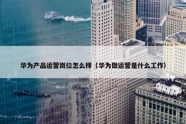 华为产品运营岗位怎么样（华为做运营是什么工作）