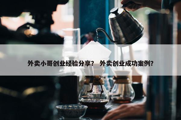 外卖小哥创业经验分享？ 外卖创业成功案例？