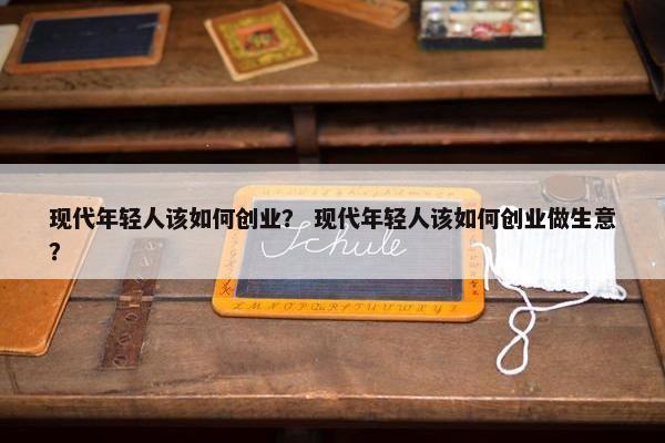 现代年轻人该如何创业？ 现代年轻人该如何创业做生意？